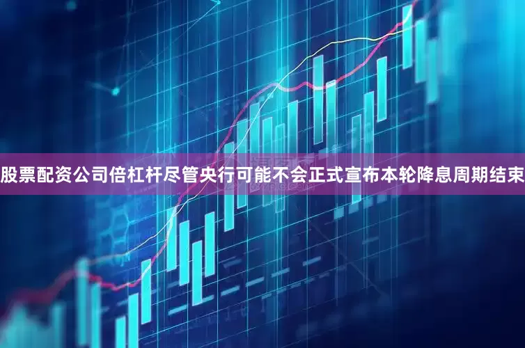 股票配资公司倍杠杆尽管央行可能不会正式宣布本轮降息周期结束