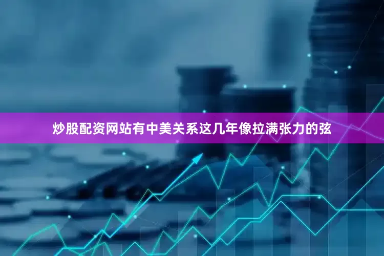 炒股配资网站有中美关系这几年像拉满张力的弦