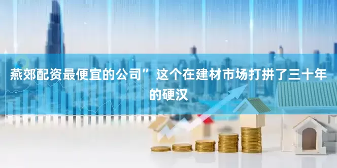 燕郊配资最便宜的公司” 这个在建材市场打拼了三十年的硬汉